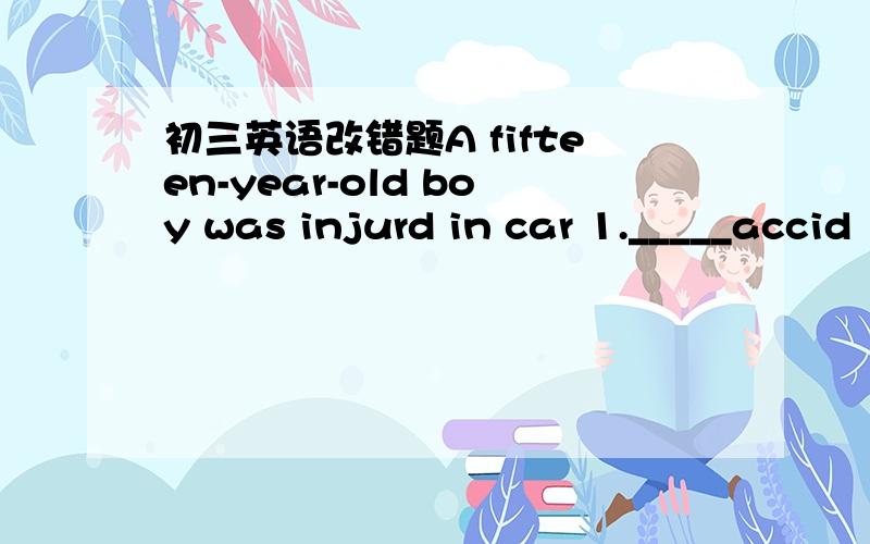 初三英语改错题A fifteen-year-old boy was injurd in car 1._____accid