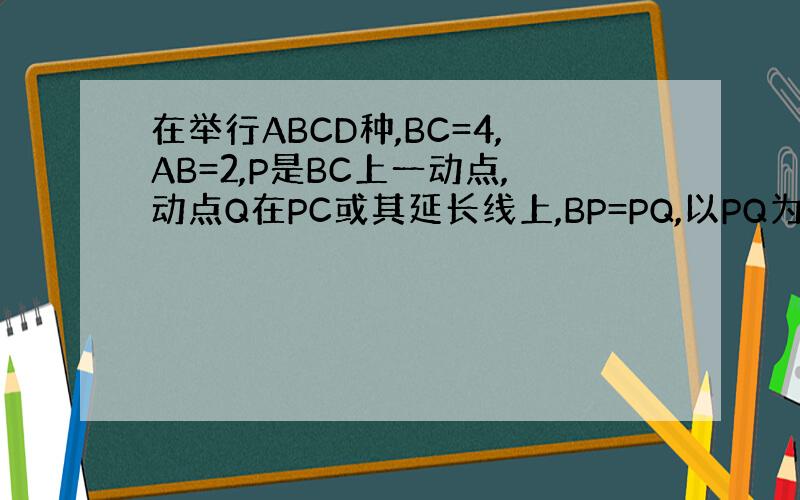 在举行ABCD种,BC=4,AB=2,P是BC上一动点,动点Q在PC或其延长线上,BP=PQ,以PQ为一边的正方形PQR