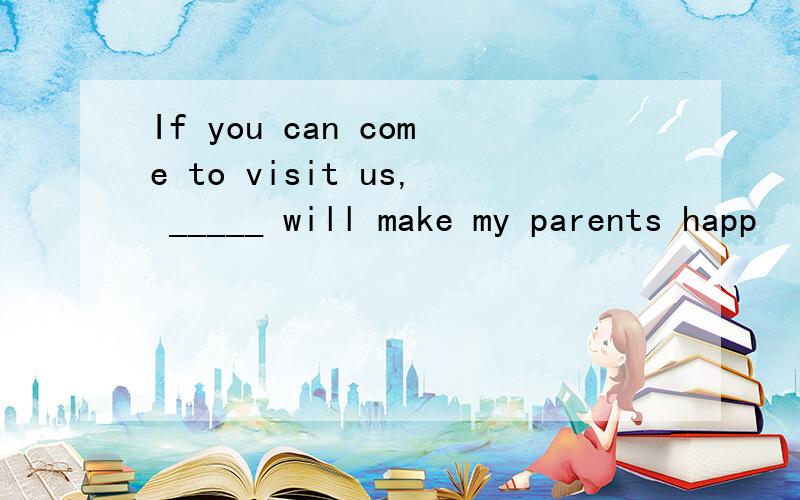 If you can come to visit us, _____ will make my parents happ