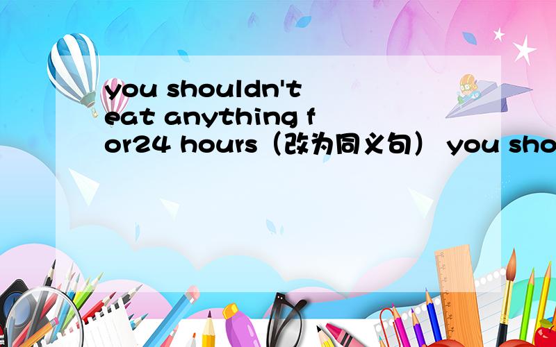you shouldn't eat anything for24 hours（改为同义句） you should（ ）（