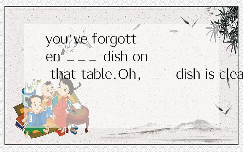 you've forgotten ___ dish on that table.Oh,___dish is clean.