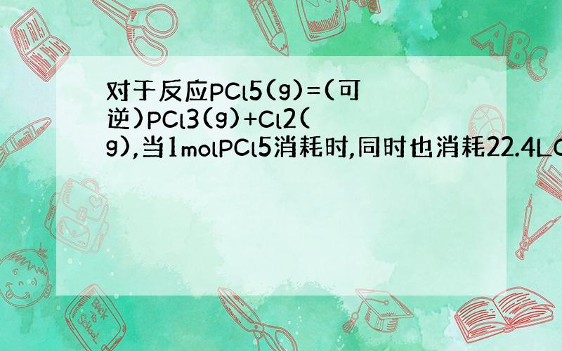 对于反应PCl5(g)=(可逆)PCl3(g)+Cl2(g),当1molPCl5消耗时,同时也消耗22.4LCl2时,该