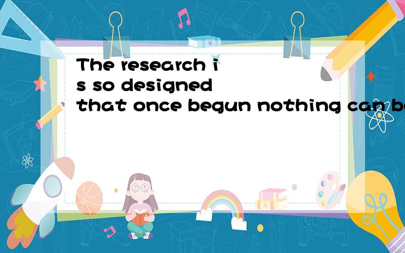 The research is so designed that once begun nothing can be d