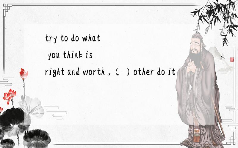 try to do what you think is right and worth ,（）other do it