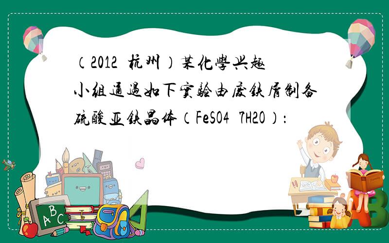 （2012•杭州）某化学兴趣小组通过如下实验由废铁屑制备硫酸亚铁晶体（FeSO4•7H2O）：