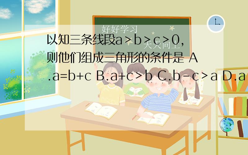 以知三条线段a＞b＞c＞0,则他们组成三角形的条件是 A.a=b+c B.a+c＞b C.b-c＞a D.a＜b+c