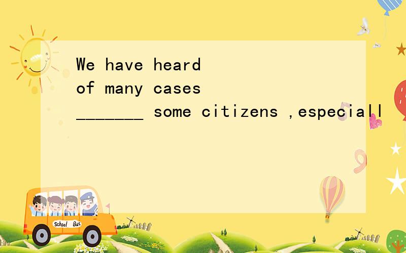 We have heard of many cases _______ some citizens ,especiall