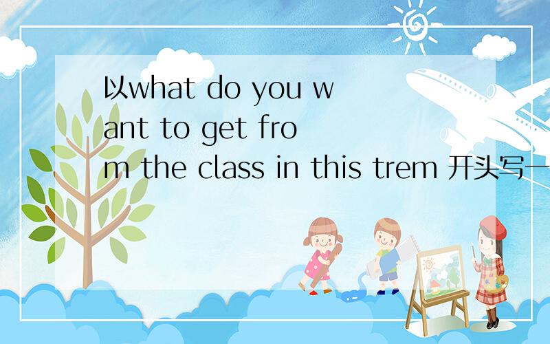 以what do you want to get from the class in this trem 开头写一片英语