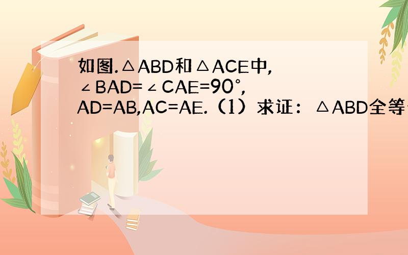 如图.△ABD和△ACE中,∠BAD=∠CAE=90°,AD=AB,AC=AE.（1）求证：△ABD全等于△ACE