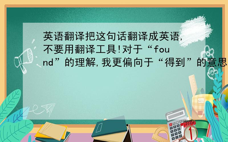 英语翻译把这句话翻译成英语,不要用翻译工具!对于“found”的理解,我更偏向于“得到”的意思.因为得与失之间存在必然联