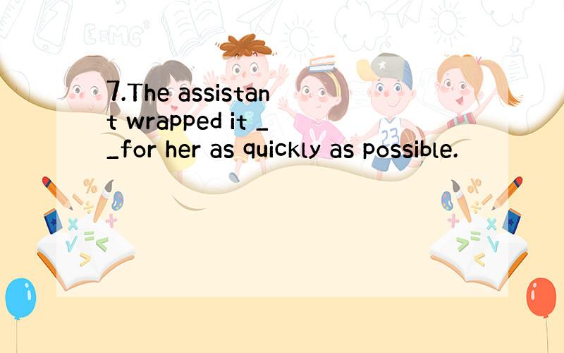 7.The assistant wrapped it __for her as quickly as possible.