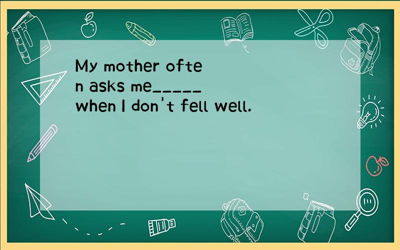 My mother often asks me_____when I don't fell well.
