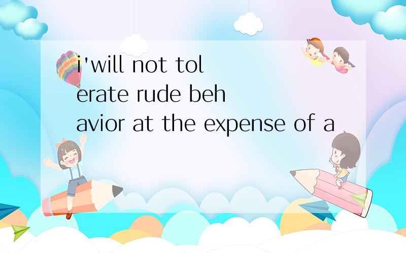 i'will not tolerate rude behavior at the expense of a