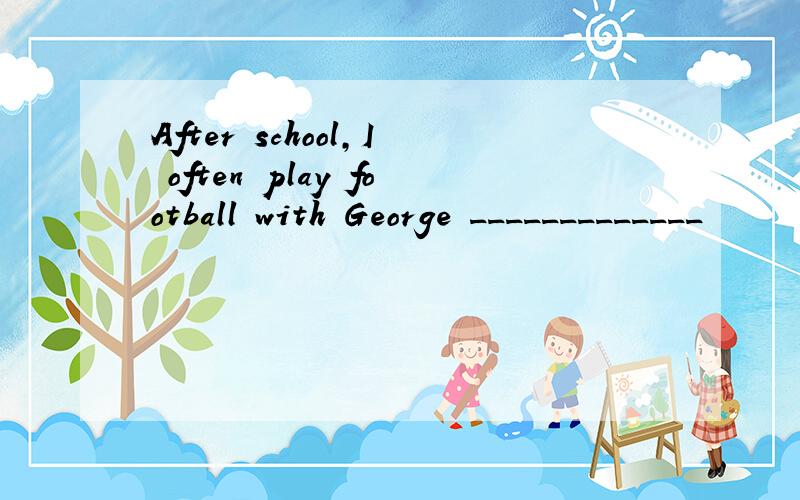 After school,I often play football with George _____________