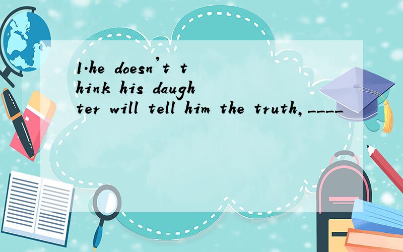1.he doesn't think his daughter will tell him the truth,____