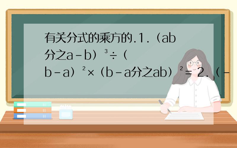 有关分式的乘方的.1.（ab分之a-b）³÷（b-a）²×（b-a分之ab）²= 2.（﹣