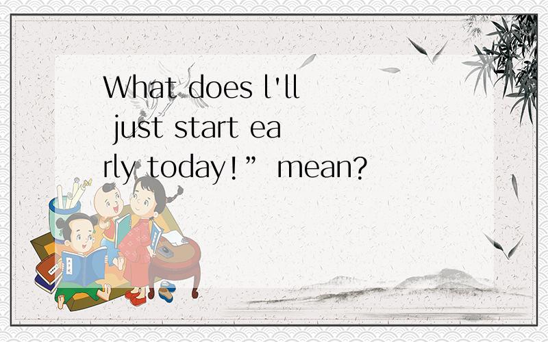 What does l'll just start early today!” mean?