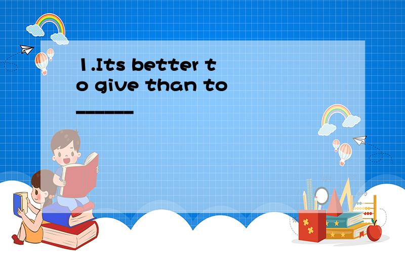 1.Its better to give than to______