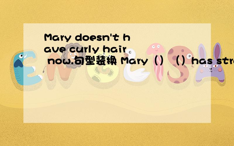 Mary doesn't have curly hair now.句型装换 Mary（）（）has straight h
