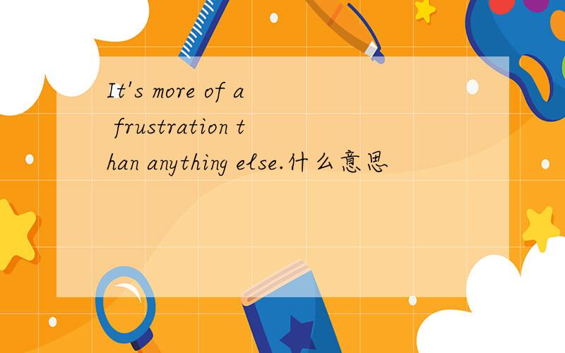 It's more of a frustration than anything else.什么意思