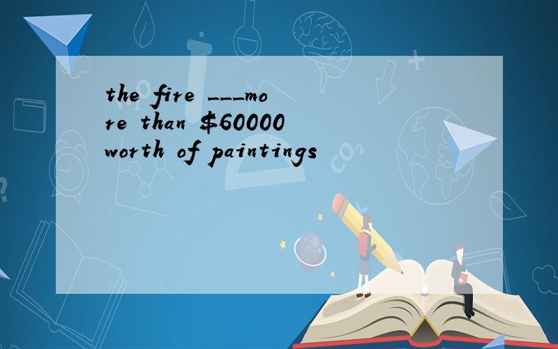the fire ___more than $60000worth of paintings