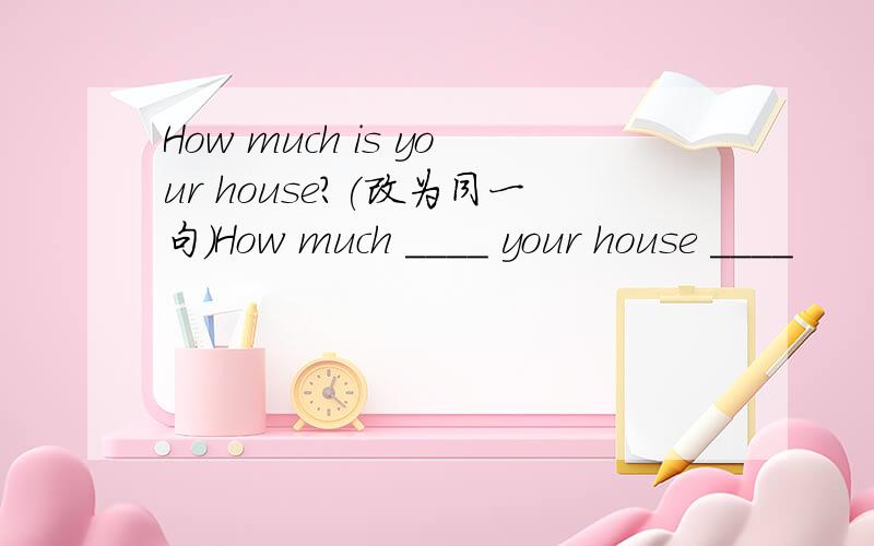 How much is your house?(改为同一句)How much ____ your house ____
