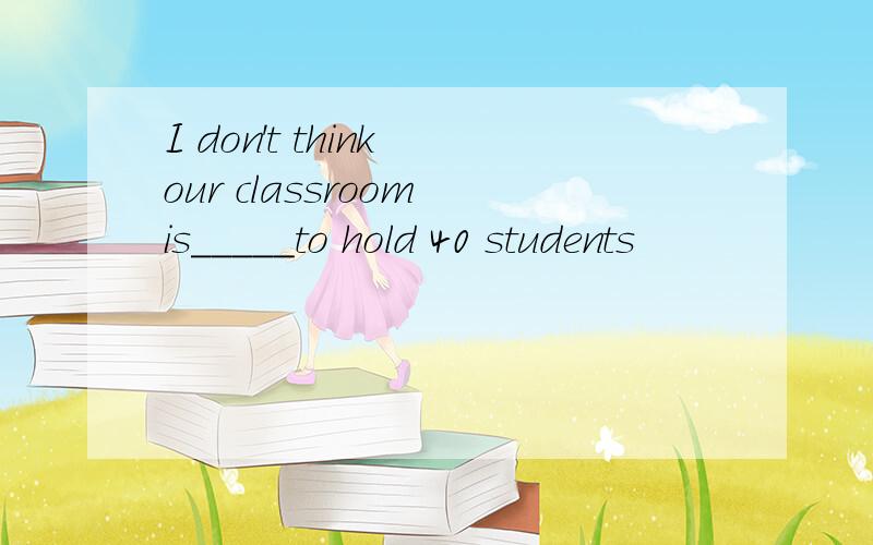 I don't think our classroom is_____to hold 40 students
