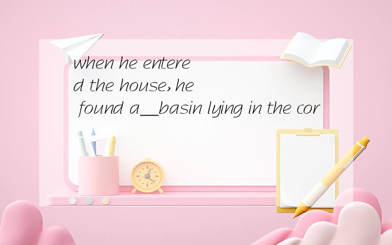 when he entered the house,he found a__basin lying in the cor