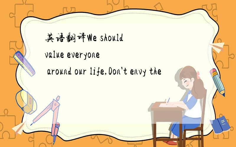 英语翻译We should value everyone around our life,Don't envy the