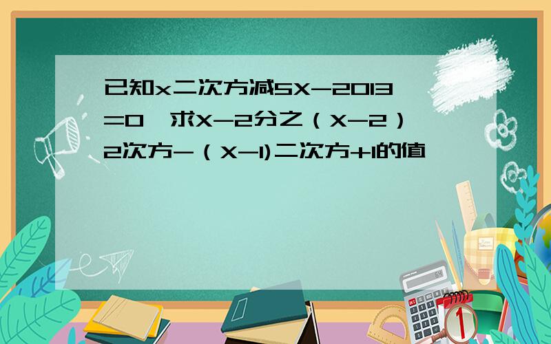已知x二次方减5X-2013=0,求X-2分之（X-2）2次方-（X-1)二次方+1的值