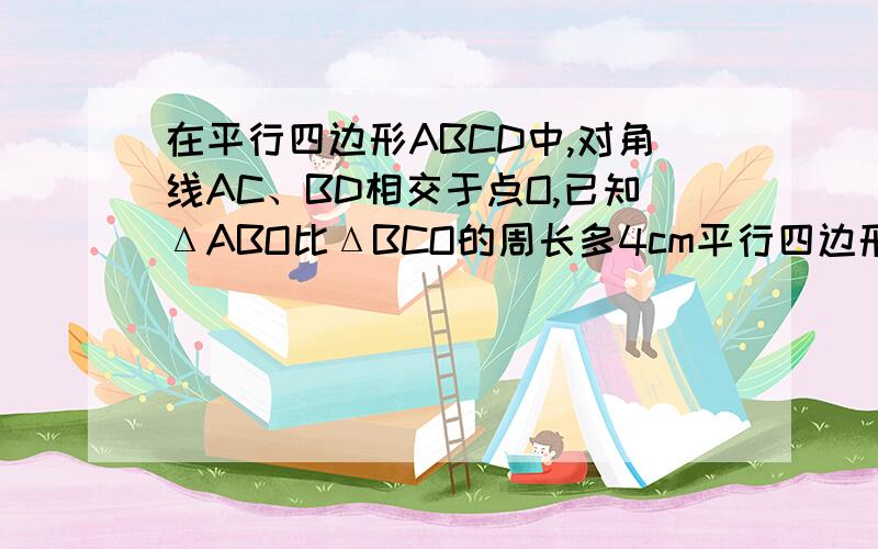 在平行四边形ABCD中,对角线AC、BD相交于点O,已知ΔABO比ΔBCO的周长多4cm平行四边形ABCD的周长为24c