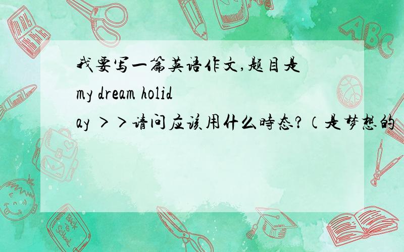 我要写一篇英语作文,题目是巜my dream holiday ＞＞请问应该用什么时态?（是梦想的）