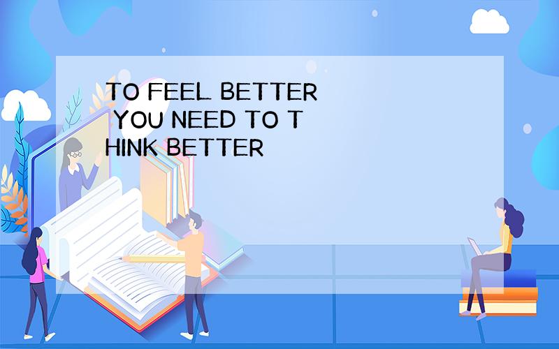 TO FEEL BETTER YOU NEED TO THINK BETTER