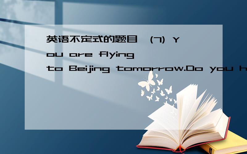 英语不定式的题目＊(7) You are flying to Beijing tomorrow.Do you have