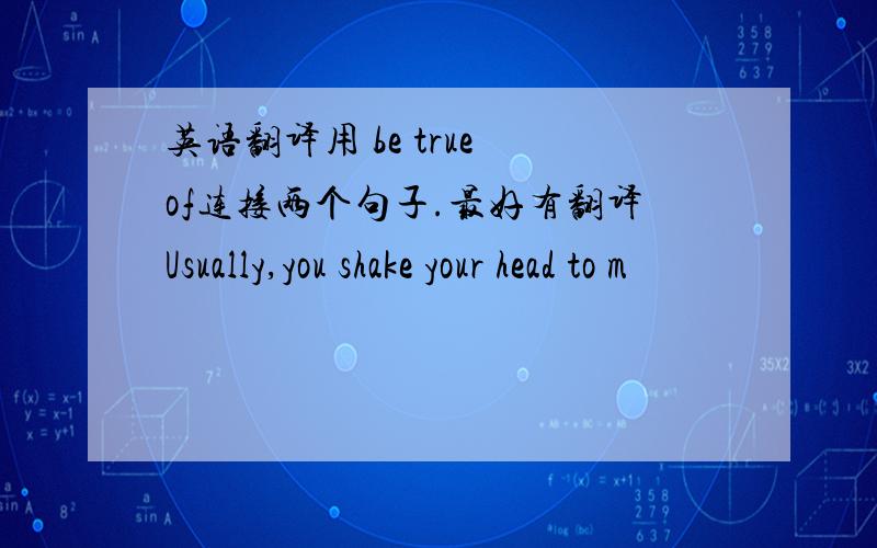 英语翻译用 be true of连接两个句子.最好有翻译Usually,you shake your head to m