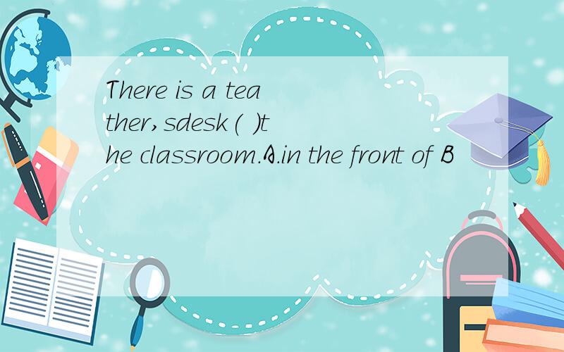 There is a teather,sdesk( )the classroom.A.in the front of B