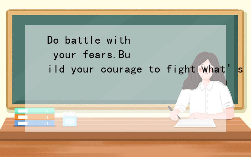 Do battle with your fears.Build your courage to fight what’s