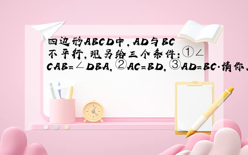 四边形ABCD中,AD与BC不平行,现另给三个条件：①∠CAB=∠DBA,②AC=BD,③AD=BC.请你从上述三个条件