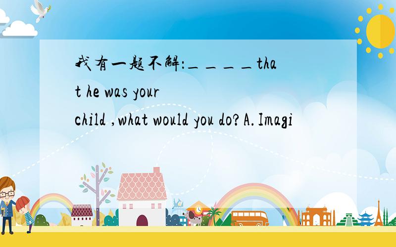 我有一题不解：____that he was your child ,what would you do?A.Imagi