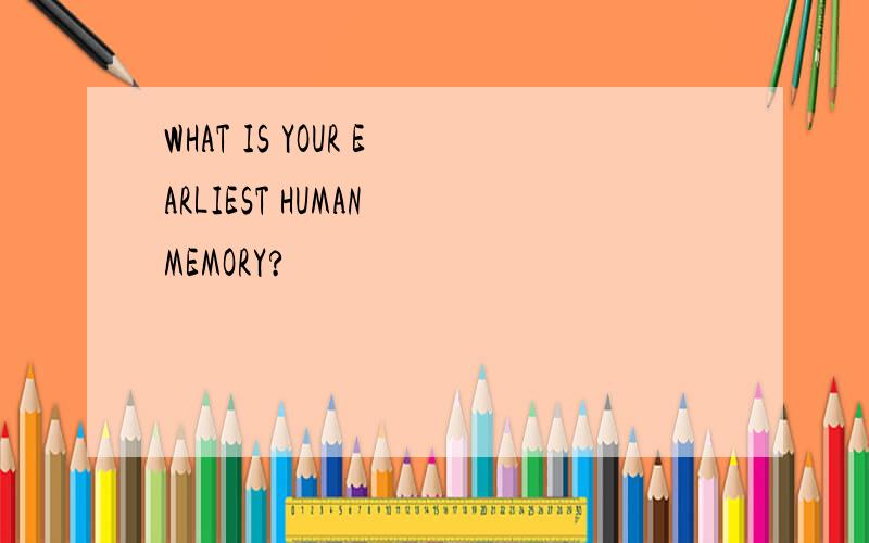WHAT IS YOUR EARLIEST HUMAN MEMORY?