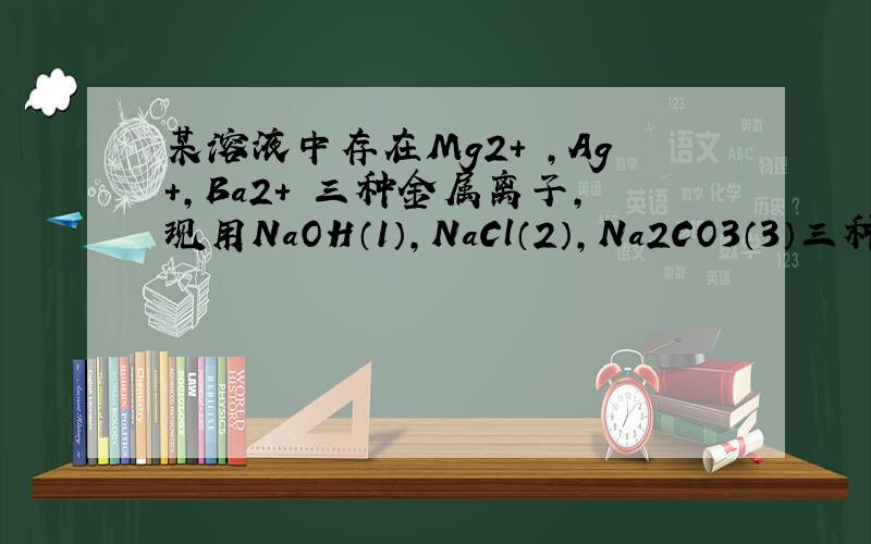 某溶液中存在Mg2+ ,Ag+,Ba2+ 三种金属离子,现用NaOH（1）,NaCl（2）,Na2CO3（3）三种溶液是