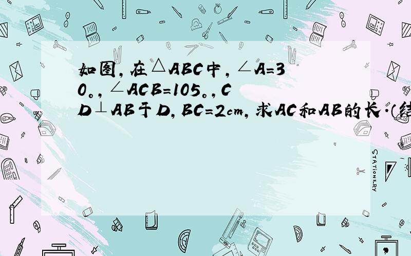 如图，在△ABC中，∠A=30°，∠ACB=105°，CD⊥AB于D，BC=2cm，求AC和AB的长．（结果保留二次根式