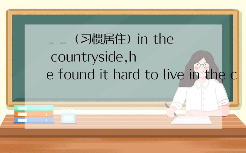 ＿＿（习惯居住）in the countryside,he found it hard to live in the c