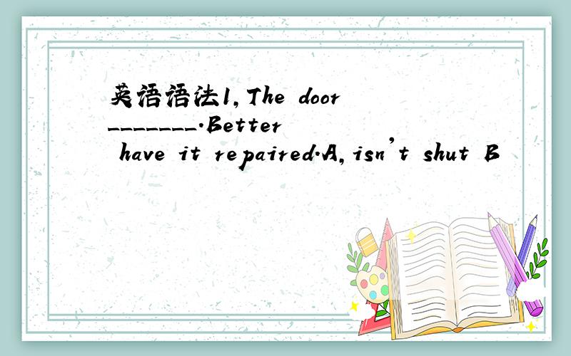 英语语法1,The door_______.Better have it repaired.A,isn't shut B