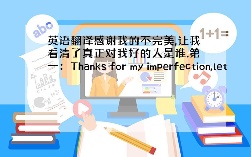 英语翻译感谢我的不完美,让我看清了真正对我好的人是谁.第一：Thanks for my imperfection,let