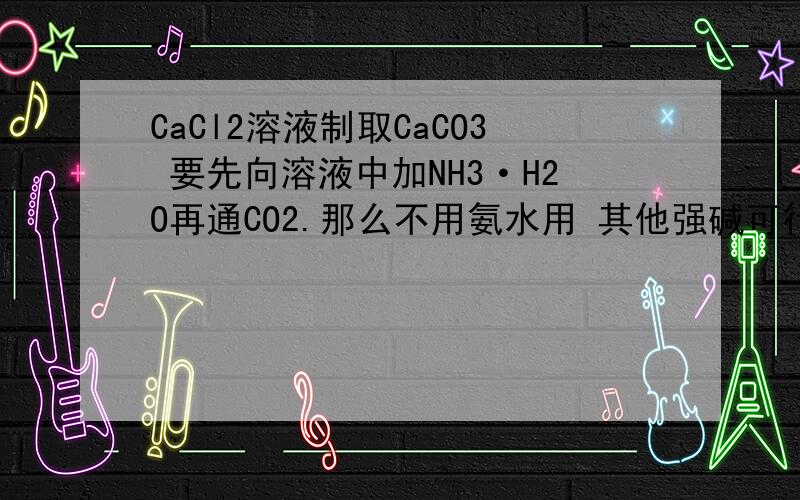 CaCl2溶液制取CaCO3 要先向溶液中加NH3·H2O再通CO2.那么不用氨水用 其他强碱可行吗?