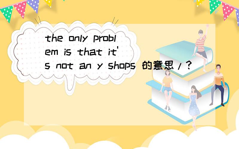 the only problem is that it's not an y shops 的意思/?