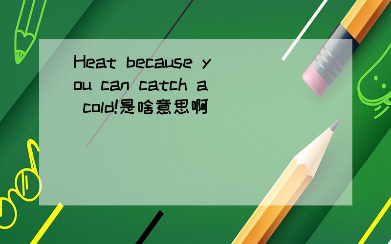 Heat because you can catch a cold!是啥意思啊