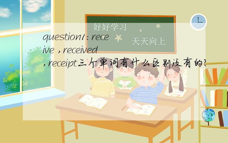 question1:receive ,received ,receipt三个单词有什么区别没有的?