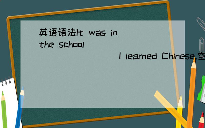 英语语法It was in the school ___________ I learned Chinese.空格中应填